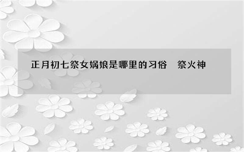 正月初七祭女娲娘是哪里的习俗 祭火神